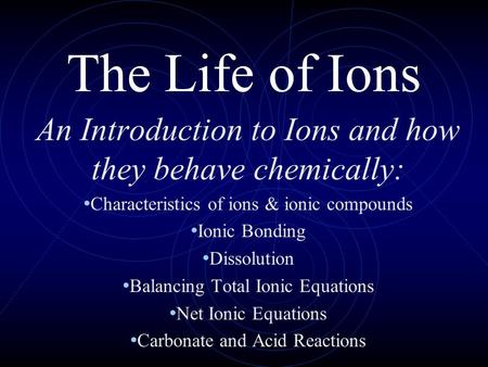 The Life of Ions An Introduction to Ions and how they behave chemically: Characteristics of ions & ionic compounds Ionic Bonding Dissolution Balancing.