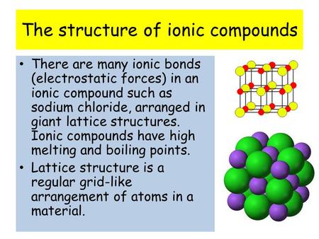 The structure of ionic compounds There are many ionic bonds (electrostatic forces) in an ionic compound such as sodium chloride, arranged in giant lattice.