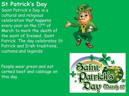 St Patrick’s Day Saint Patrick's Day is a cultural and religious celebration that happens every year on the 17 th of March to mark the death of the saint.