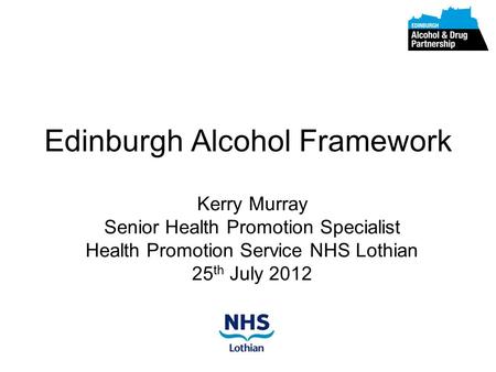 Edinburgh Alcohol Framework Kerry Murray Senior Health Promotion Specialist Health Promotion Service NHS Lothian 25 th July 2012.