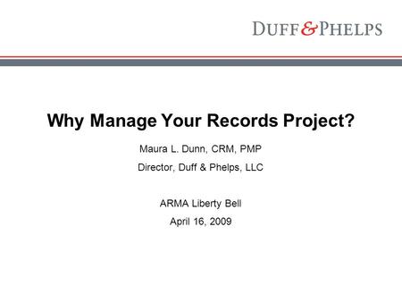 Why Manage Your Records Project? Maura L. Dunn, CRM, PMP Director, Duff & Phelps, LLC ARMA Liberty Bell April 16, 2009.