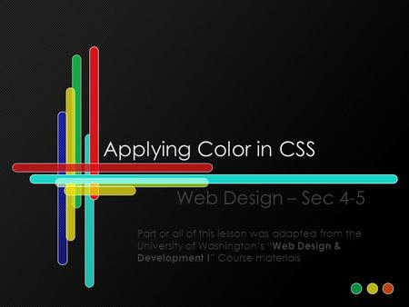 Applying Color in CSS Web Design – Sec 4-5 Part or all of this lesson was adapted from the University of Washington’s “ Web Design & Development I ” Course.