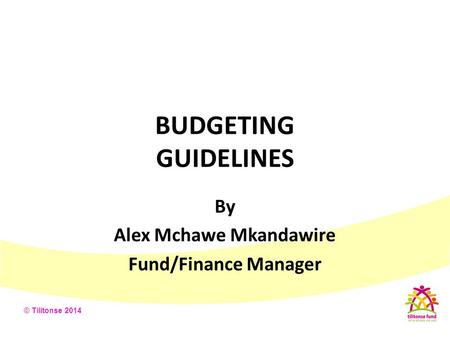 © Tilitonse 2014 BUDGETING GUIDELINES By Alex Mchawe Mkandawire Fund/Finance Manager.