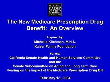 The New Medicare Prescription Drug Benefit: An Overview Prepared by: Michelle Kitchman, M.H.S. Kaiser Family Foundation For the: California Senate Health.