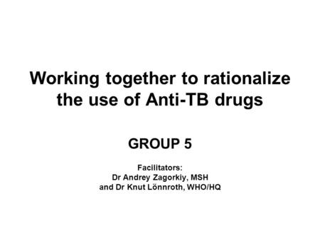 Working together to rationalize the use of Anti-TB drugs GROUP 5 Facilitators: Dr Andrey Zagorkiy, MSH and Dr Knut Lönnroth, WHO/HQ.