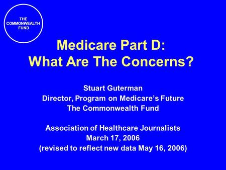THE COMMONWEALTH FUND Medicare Part D: What Are The Concerns? Stuart Guterman Director, Program on Medicare’s Future The Commonwealth Fund Association.
