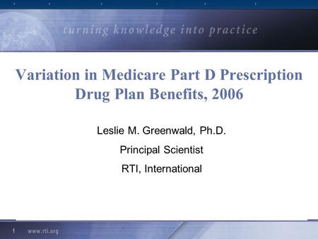 1 Variation in Medicare Part D Prescription Drug Plan Benefits, 2006 Leslie M. Greenwald, Ph.D. Principal Scientist RTI, International.