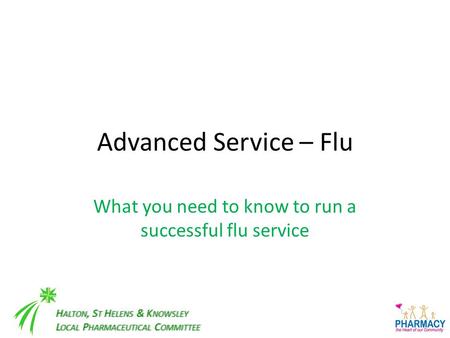 H ALTON, S T H ELENS & K NOWSLEY L OCAL P HARMACEUTICAL C OMMITTEE Advanced Service – Flu What you need to know to run a successful flu service.