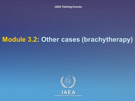 IAEA International Atomic Energy Agency Module 3.2: Other cases (brachytherapy) IAEA Training Course.