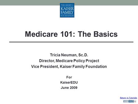 Return to Tutorials Tricia Neuman, Sc.D. Director, Medicare Policy Project Vice President, Kaiser Family Foundation For KaiserEDU June 2009 Medicare 101: