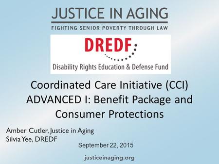 Coordinated Care Initiative (CCI) ADVANCED I: Benefit Package and Consumer Protections September 22, 2015 Amber Cutler, Justice in Aging Silvia Yee, DREDF.