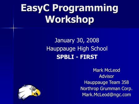 EasyC Programming Workshop January 30, 2008 Hauppauge High School SPBLI - FIRST Mark McLeod Advisor Hauppauge Team 358 Northrop Grumman Corp.