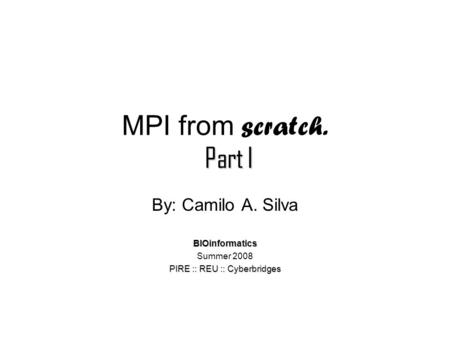 Part I MPI from scratch. Part I By: Camilo A. SilvaBIOinformatics Summer 2008 PIRE :: REU :: Cyberbridges.