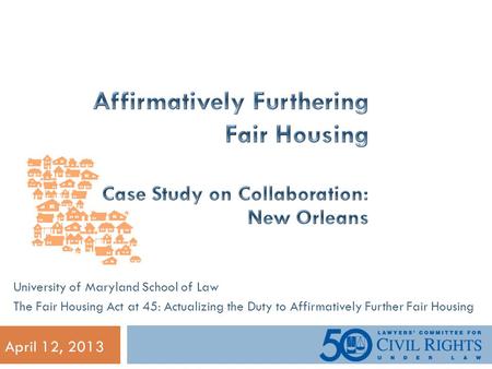 April 12, 2013 University of Maryland School of Law The Fair Housing Act at 45: Actualizing the Duty to Affirmatively Further Fair Housing.