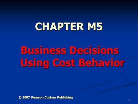 1 CHAPTER M5 Business Decisions Using Cost Behavior © 2007 Pearson Custom Publishing.