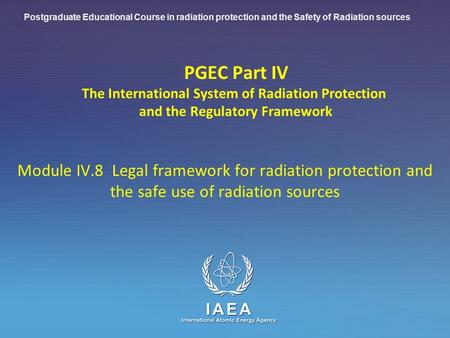 IAEA International Atomic Energy Agency PGEC Part IV The International System of Radiation Protection and the Regulatory Framework Module IV.8 Legal framework.