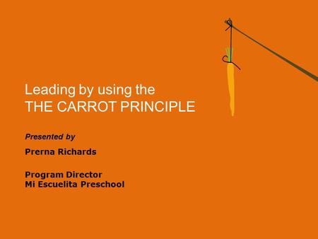 Leading by using the THE CARROT PRINCIPLE Presented by Prerna Richards Program Director Mi Escuelita Preschool.