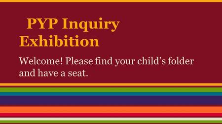 PYP Inquiry Exhibition Welcome! Please find your child’s folder and have a seat.