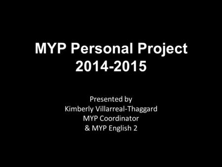 MYP Personal Project 2014-2015 Presented by Kimberly Villarreal-Thaggard MYP Coordinator & MYP English 2.
