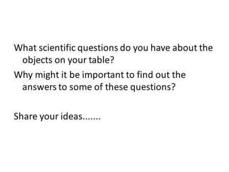 What scientific questions do you have about the objects on your table? Why might it be important to find out the answers to some of these questions? Share.