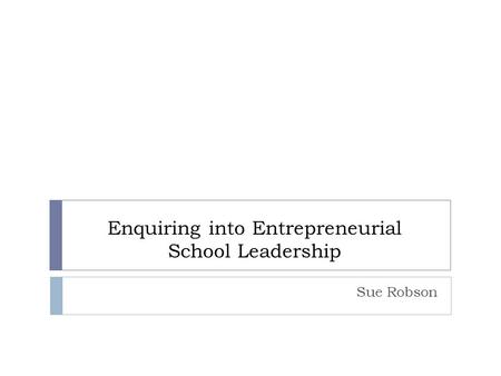 Enquiring into Entrepreneurial School Leadership Sue Robson.