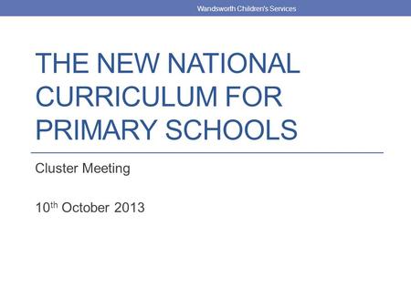 THE NEW NATIONAL CURRICULUM FOR PRIMARY SCHOOLS Cluster Meeting 10 th October 2013 Wandsworth Children's Services.