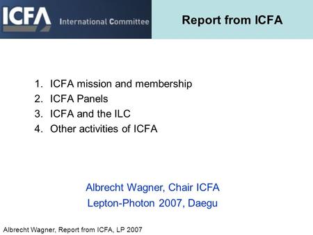 Albrecht Wagner, Report from ICFA, LP 2007 Report from ICFA 1.ICFA mission and membership 2.ICFA Panels 3.ICFA and the ILC 4.Other activities of ICFA Albrecht.