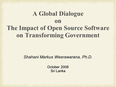 A Global Dialogue on The Impact of Open Source Software on Transforming Government Shahani Markus Weerawarana, Ph.D. October 2008 Sri Lanka.