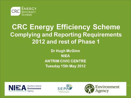 CRC Energy Efficiency Scheme Complying and Reporting Requirements 2012 and rest of Phase 1 Dr Hugh McGinn NIEA ANTRIM CIVIC CENTRE Tuesday 15th May 2012.