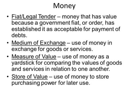 Money Fiat/Legal Tender – money that has value because a government fiat, or order, has established it as acceptable for payment of debts. Medium of Exchange.