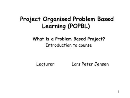1 Project Organised Problem Based Learning (POPBL) What is a Problem Based Project? Introduction to course Lecturer: Lars Peter Jensen.