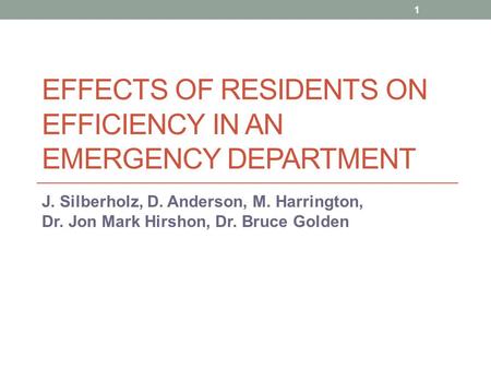 EFFECTS OF RESIDENTS ON EFFICIENCY IN AN EMERGENCY DEPARTMENT J. Silberholz, D. Anderson, M. Harrington, Dr. Jon Mark Hirshon, Dr. Bruce Golden 1.
