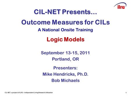 1 CIL-NET, a project of ILRU – Independent Living Research Utilization CIL-NET Presents… 1 Outcome Measures for CILs A National Onsite Training Logic Models.