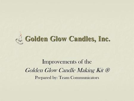 Golden Glow Candles, Inc. Improvements of the Golden Glow Candle Making Kit ® Prepared by: Team Communicators.