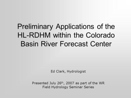 Preliminary Applications of the HL-RDHM within the Colorado Basin River Forecast Center Ed Clark, Hydrologist Presented July 26 th, 2007 as part of the.