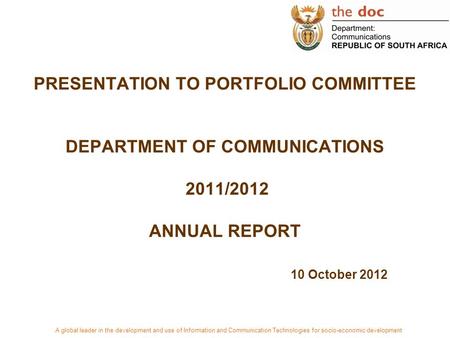 PRESENTATION TO PORTFOLIO COMMITTEE DEPARTMENT OF COMMUNICATIONS 2011/2012 ANNUAL REPORT 10 October 2012 A global leader in the development and use of.