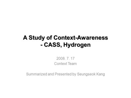 A Study of Context-Awareness - CASS, Hydrogen 2008. 7. 17 Context Team Summarized and Presented by Seungseok Kang.