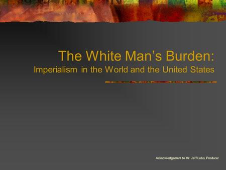 The White Man’s Burden: Imperialism in the World and the United States Acknowledgement to Mr. Jeff Lobo, Producer.