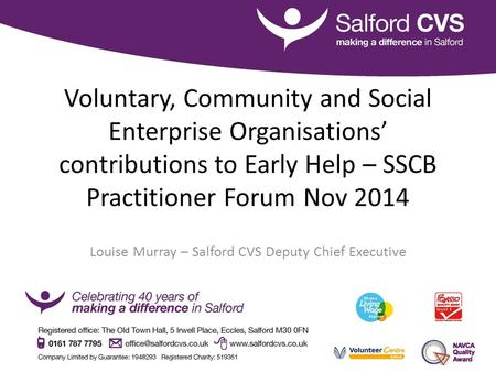 Voluntary, Community and Social Enterprise Organisations’ contributions to Early Help – SSCB Practitioner Forum Nov 2014 Louise Murray – Salford CVS Deputy.