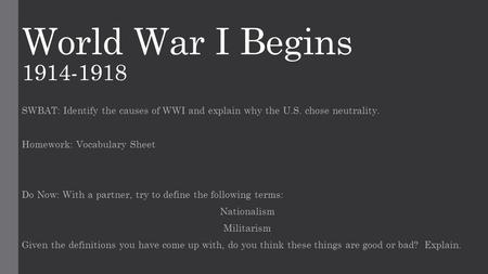 World War I Begins 1914-1918 SWBAT: Identify the causes of WWI and explain why the U.S. chose neutrality. Homework: Vocabulary Sheet Do Now: With a partner,