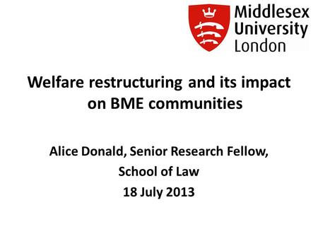 Welfare restructuring and its impact on BME communities Alice Donald, Senior Research Fellow, School of Law 18 July 2013.