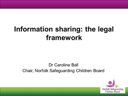 Information sharing: the legal framework Dr Caroline Ball Chair, Norfolk Safeguarding Children Board.