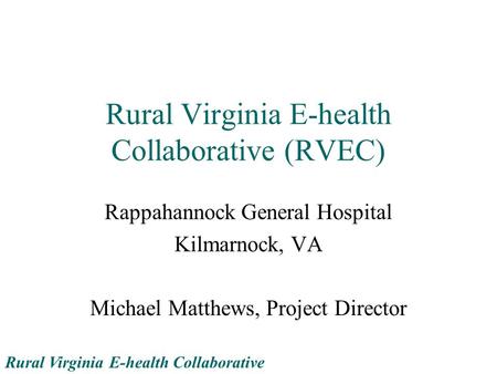 Rural Virginia E-health Collaborative Rural Virginia E-health Collaborative (RVEC) Rappahannock General Hospital Kilmarnock, VA Michael Matthews, Project.