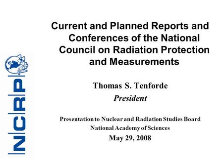 Current and Planned Reports and Conferences of the National Council on Radiation Protection and Measurements Thomas S. Tenforde President Presentation.