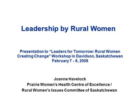 Presentation to “Leaders for Tomorrow: Rural Women Creating Change” Workshop in Davidson, Saskatchewan February 7 - 8, 2008 Joanne Havelock Prairie Women’s.