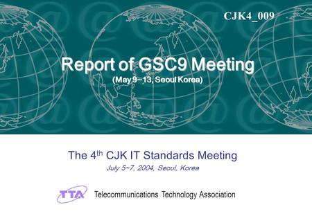 Report of GSC9 Meeting (May 9~13, Seoul Korea) The 4 th CJK IT Standards Meeting July 5~7, 2004, Seoul, Korea CJK4_009 Telecommunications Technology Association.