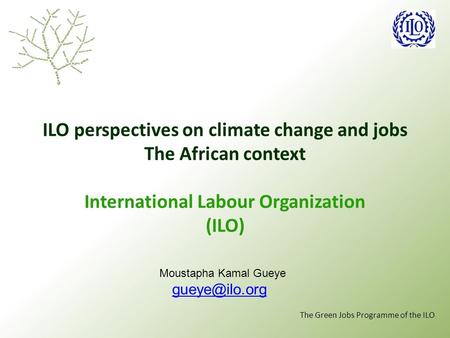 The Green Jobs Programme of the ILO ILO perspectives on climate change and jobs The African context International Labour Organization (ILO) Moustapha Kamal.