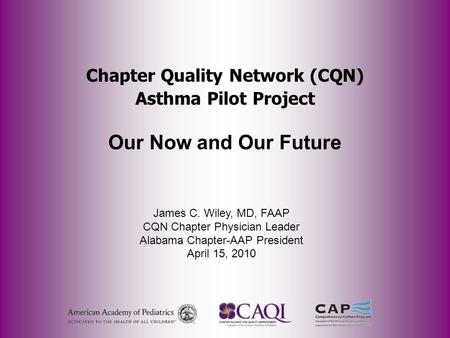Chapter Quality Network (CQN) Asthma Pilot Project Our Now and Our Future James C. Wiley, MD, FAAP CQN Chapter Physician Leader Alabama Chapter-AAP President.
