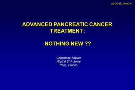 ASCO 07, June 3rd. ADVANCED PANCREATIC CANCER TREATMENT : NOTHING NEW ?? Christophe Louvet Hôpital St-Antoine Paris, France.