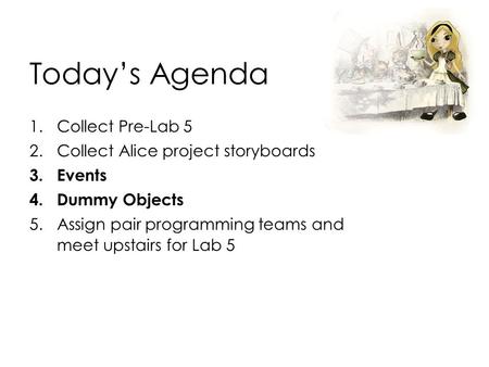 Today’s Agenda 1.Collect Pre-Lab 5 2.Collect Alice project storyboards 3.Events 4.Dummy Objects 5.Assign pair programming teams and meet upstairs for Lab.
